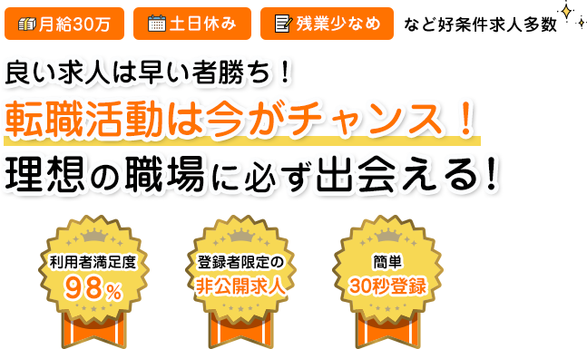 月給30万 土日休み 残業少なめなど好条件多数 良い求人は早い者勝ち！転職活動は今がチャンス！理想の職場に必ず出会える！ 利用者満足度98% 登録者限定の非公開求人 簡単30秒登録