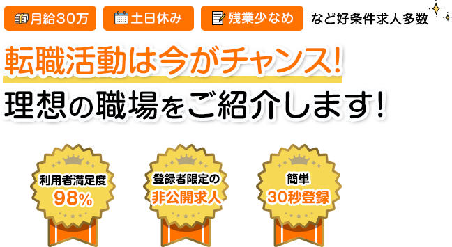 月給30万 土日休み 残業少なめなど好条件多数 良い求人は早い者勝ち！転職活動は今がチャンス！理想の職場に必ず出会える！ 利用者満足度98% 登録者限定の非公開求人 簡単30秒登録